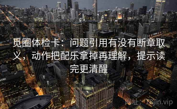 觅圈体检卡：问题引用有没有断章取义，动作把配乐拿掉再理解，提示读完更清醒