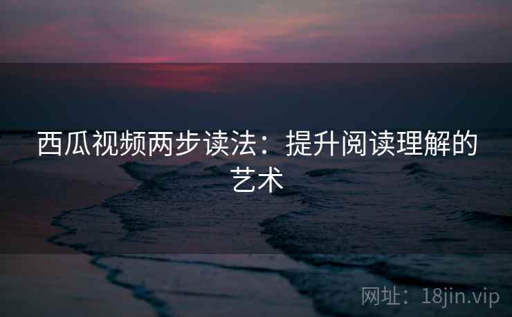西瓜视频两步读法：提升阅读理解的艺术