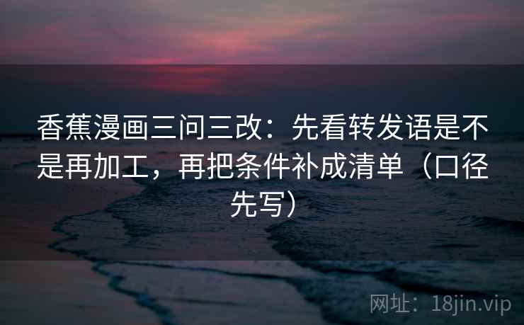 香蕉漫画三问三改：先看转发语是不是再加工，再把条件补成清单（口径先写）