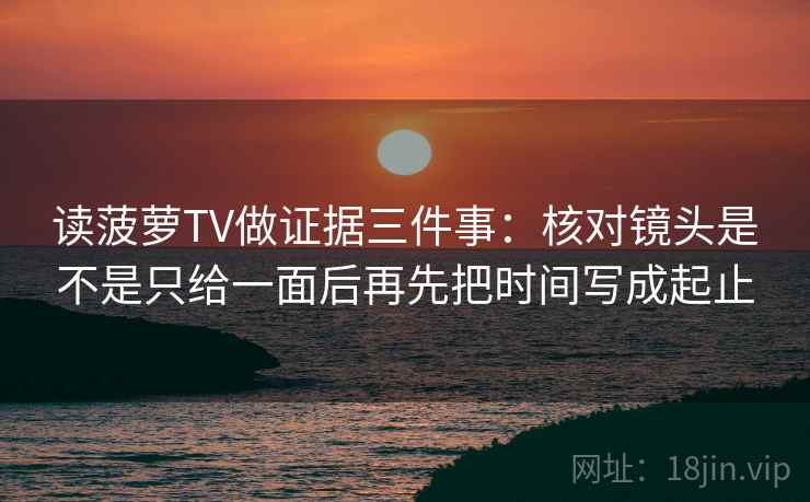 读菠萝TV做证据三件事：核对镜头是不是只给一面后再先把时间写成起止