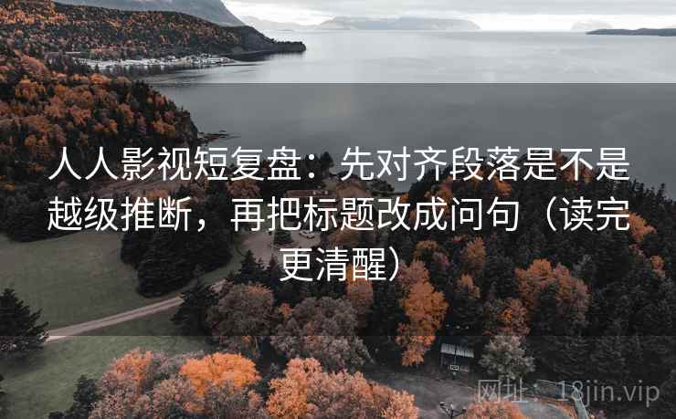 人人影视短复盘：先对齐段落是不是越级推断，再把标题改成问句（读完更清醒）