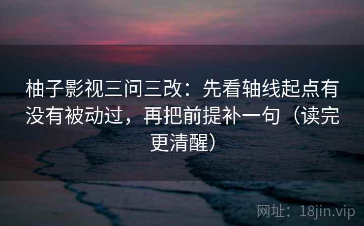 柚子影视三问三改：先看轴线起点有没有被动过，再把前提补一句（读完更清醒）