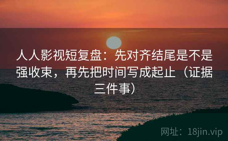 人人影视短复盘：先对齐结尾是不是强收束，再先把时间写成起止（证据三件事）