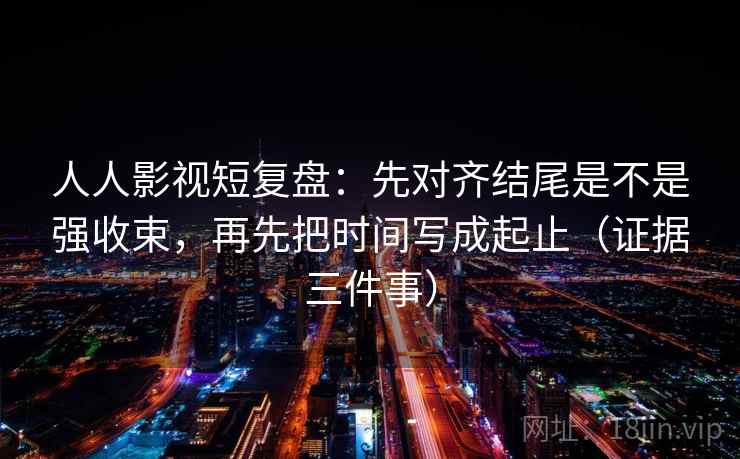 人人影视短复盘：先对齐结尾是不是强收束，再先把时间写成起止（证据三件事）