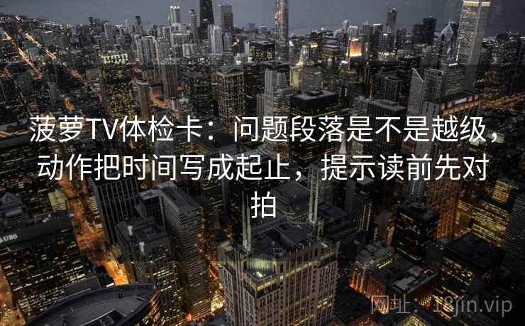 菠萝TV体检卡：问题段落是不是越级，动作把时间写成起止，提示读前先对拍