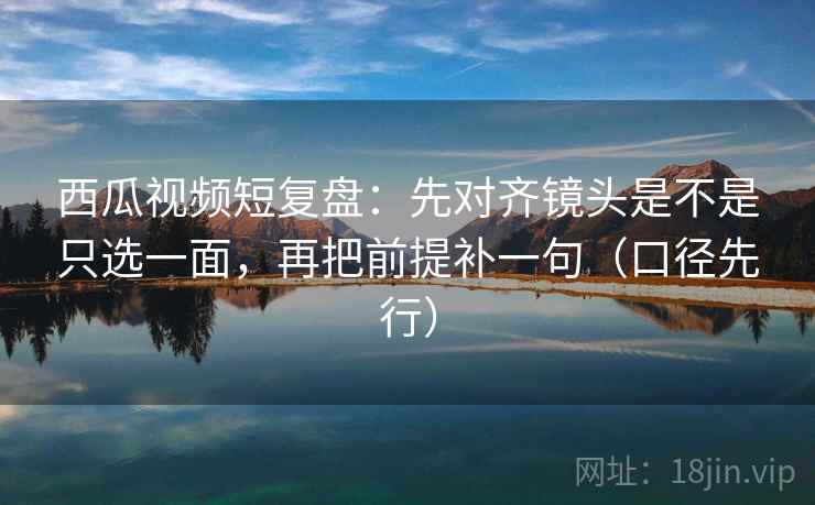 西瓜视频短复盘：先对齐镜头是不是只选一面，再把前提补一句（口径先行）
