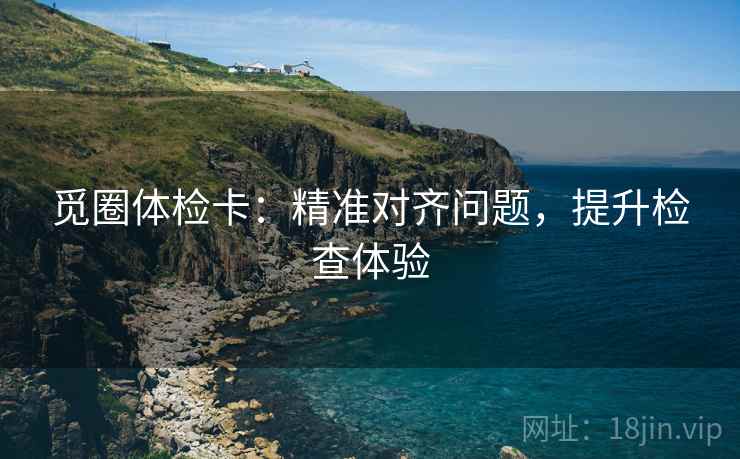 觅圈体检卡:精准对齐问题,提升检查体验 觅圈体检卡:精准对齐问题,提升检查体验