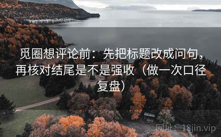 觅圈想评论前：先把标题改成问句，再核对结尾是不是强收（做一次口径复盘）