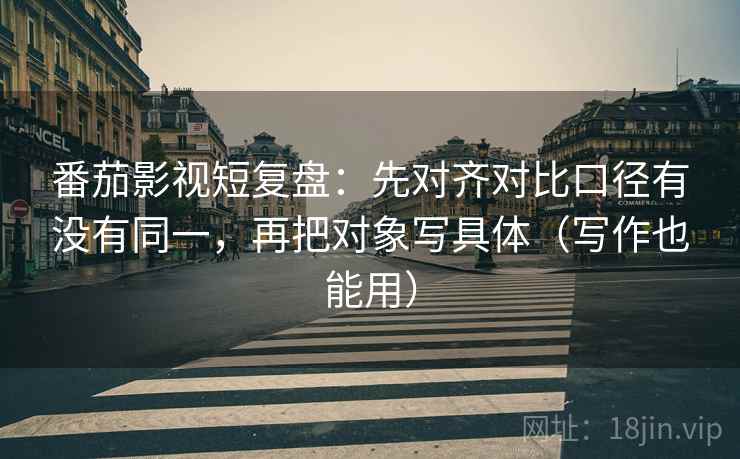 番茄影视短复盘:先对齐对比口径有没有同一,再把对象写具体(写作也能用) 番茄影视短复盘:先对齐对比口径有没有同一,再把对象写具体(写作也能用)