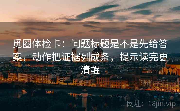 觅圈体检卡:问题标题是不是先给答案,动作把证据列成条,提示读完更清醒 觅圈体检卡:问题标题是不是先给答案,动作把证据列成条,提示读完更清醒