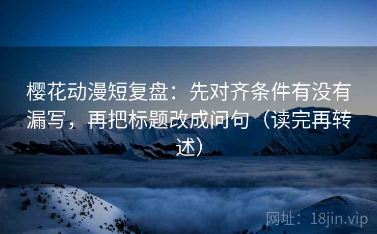 樱花动漫短复盘:先对齐条件有没有漏写,再把标题改成问句(读完再转述) 樱花动漫短复盘:先对齐条件有没有漏写,再把标题改成问句(读完再转述)