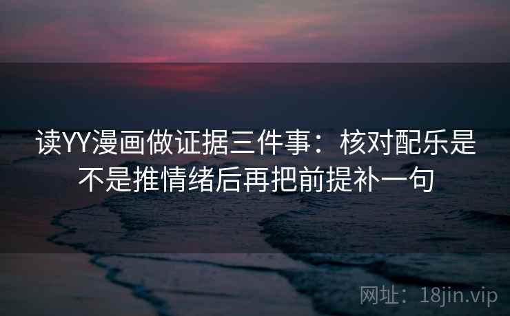 读YY漫画做证据三件事:核对配乐是不是推情绪后再把前提补一句 读YY漫画做证据三件事:核对配乐是不是推情绪后再把前提补一句