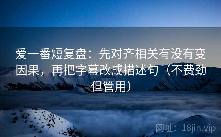 爱一番短复盘:先对齐相关有没有变因果,再把字幕改成描述句(不费劲但管用) 爱一番短复盘:先对齐相关有没有变因果,再把字幕改成描述句(不费劲但管用)