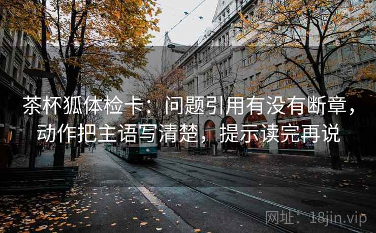 茶杯狐体检卡:问题引用有没有断章,动作把主语写清楚,提示读完再说 茶杯狐体检卡:问题引用有没有断章,动作把主语写清楚,提示读完再说