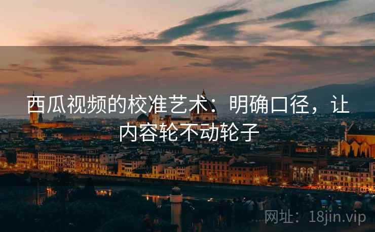 西瓜视频的校准艺术:明确口径,让内容轮不动轮子 西瓜视频的校准艺术:明确口径,让内容轮不动轮子