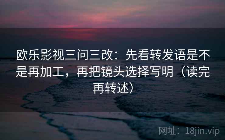 欧乐影视三问三改:先看转发语是不是再加工,再把镜头选择写明(读完再转述) 欧乐影视三问三改:先看转发语是不是再加工,再把镜头选择写明(读完再转述)