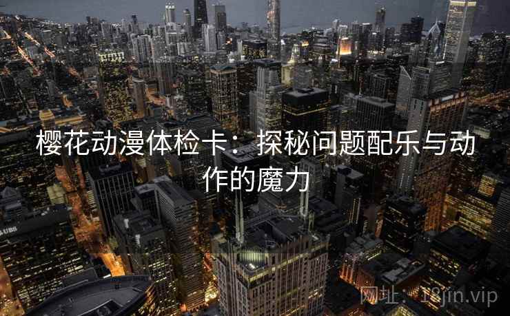 樱花动漫体检卡:探秘问题配乐与动作的魔力 樱花动漫体检卡:探秘问题配乐与动作的魔力