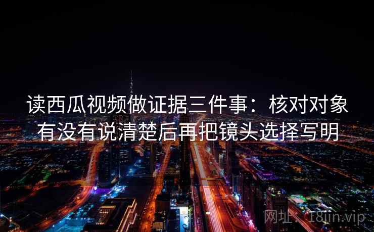 读西瓜视频做证据三件事:核对对象有没有说清楚后再把镜头选择写明 读西瓜视频做证据三件事:核对对象有没有说清楚后再把镜头选择写明
