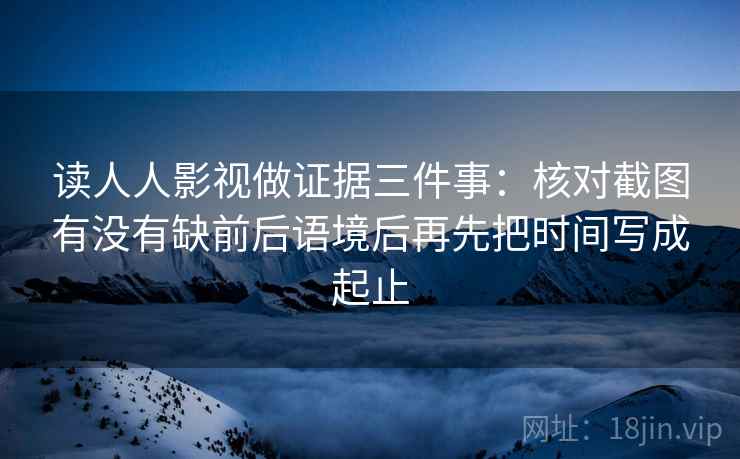 读人人影视做证据三件事:核对截图有没有缺前后语境后再先把时间写成起止 读人人影视做证据三件事:核对截图有没有缺前后语境后再先把时间写成起止