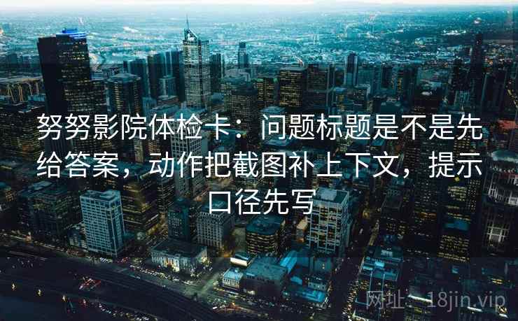 努努影院体检卡:问题标题是不是先给答案,动作把截图补上下文,提示口径先写 努努影院体检卡:问题标题是不是先给答案,动作把截图补上下文,提示口径先写