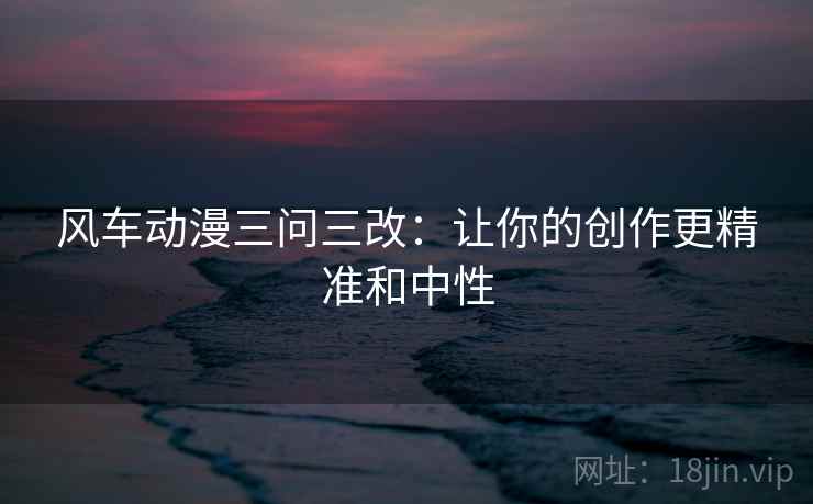风车动漫三问三改:让你的创作更精准和中性 风车动漫三问三改:让你的创作更精准和中性