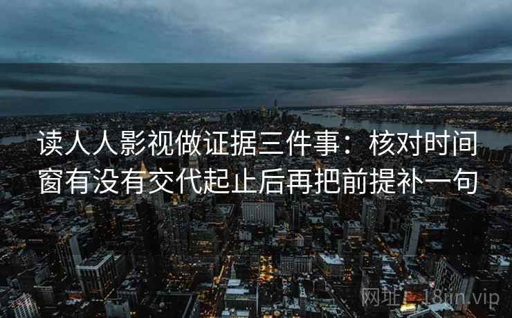 读人人影视做证据三件事:核对时间窗有没有交代起止后再把前提补一句 读人人影视做证据三件事:核对时间窗有没有交代起止后再把前提补一句